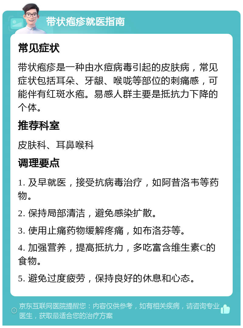 带状疱疹就医指南 常见症状 带状疱疹是一种由水痘病毒引起的皮肤病，常见症状包括耳朵、牙龈、喉咙等部位的刺痛感，可能伴有红斑水疱。易感人群主要是抵抗力下降的个体。 推荐科室 皮肤科、耳鼻喉科 调理要点 1. 及早就医，接受抗病毒治疗，如阿昔洛韦等药物。 2. 保持局部清洁，避免感染扩散。 3. 使用止痛药物缓解疼痛，如布洛芬等。 4. 加强营养，提高抵抗力，多吃富含维生素C的食物。 5. 避免过度疲劳，保持良好的休息和心态。