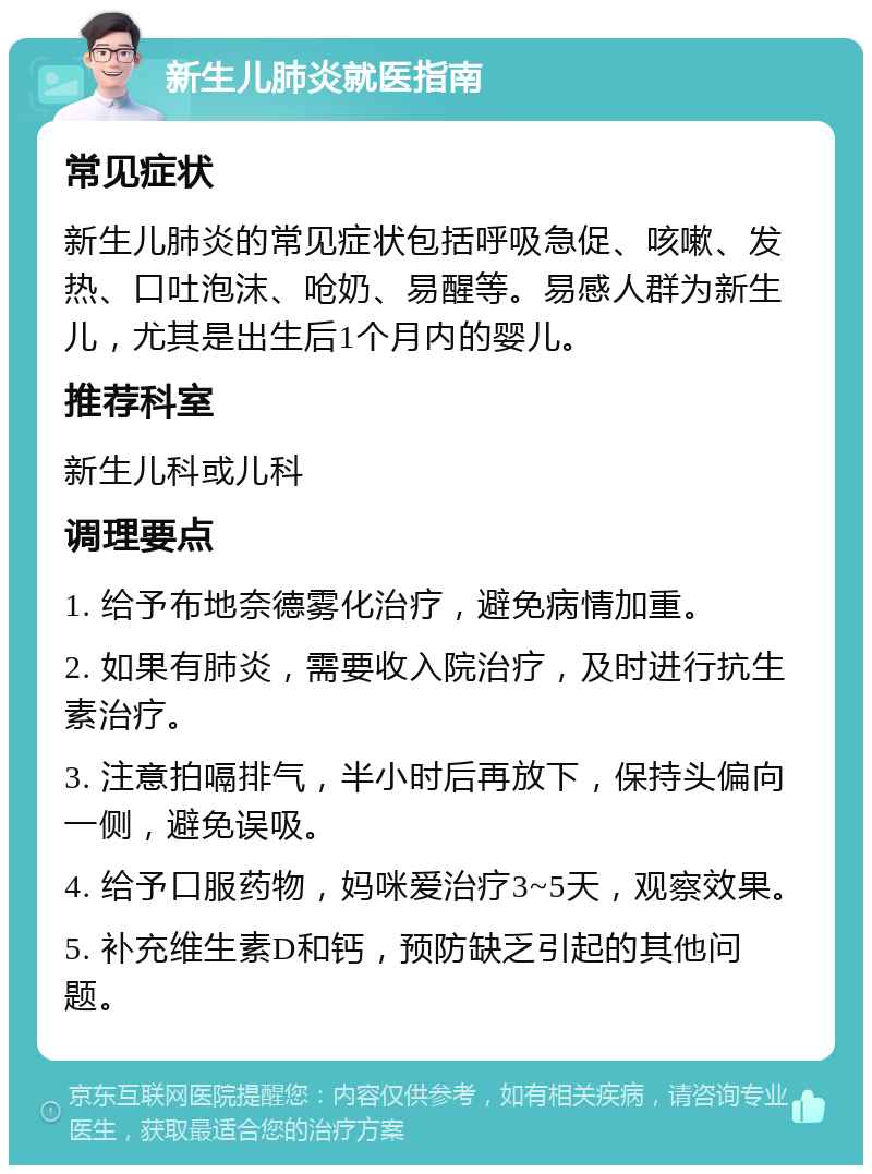 新生儿肺炎就医指南 常见症状 新生儿肺炎的常见症状包括呼吸急促、咳嗽、发热、口吐泡沫、呛奶、易醒等。易感人群为新生儿，尤其是出生后1个月内的婴儿。 推荐科室 新生儿科或儿科 调理要点 1. 给予布地奈德雾化治疗，避免病情加重。 2. 如果有肺炎，需要收入院治疗，及时进行抗生素治疗。 3. 注意拍嗝排气，半小时后再放下，保持头偏向一侧，避免误吸。 4. 给予口服药物，妈咪爱治疗3~5天，观察效果。 5. 补充维生素D和钙，预防缺乏引起的其他问题。