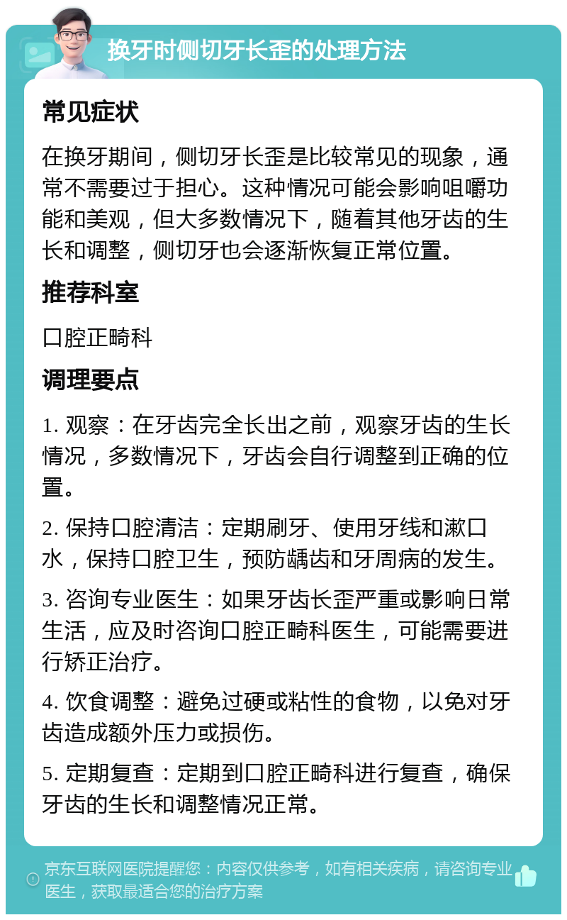 换牙时侧切牙长歪的处理方法 常见症状 在换牙期间，侧切牙长歪是比较常见的现象，通常不需要过于担心。这种情况可能会影响咀嚼功能和美观，但大多数情况下，随着其他牙齿的生长和调整，侧切牙也会逐渐恢复正常位置。 推荐科室 口腔正畸科 调理要点 1. 观察：在牙齿完全长出之前，观察牙齿的生长情况，多数情况下，牙齿会自行调整到正确的位置。 2. 保持口腔清洁：定期刷牙、使用牙线和漱口水，保持口腔卫生，预防龋齿和牙周病的发生。 3. 咨询专业医生：如果牙齿长歪严重或影响日常生活，应及时咨询口腔正畸科医生，可能需要进行矫正治疗。 4. 饮食调整：避免过硬或粘性的食物，以免对牙齿造成额外压力或损伤。 5. 定期复查：定期到口腔正畸科进行复查，确保牙齿的生长和调整情况正常。