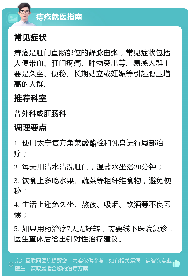 痔疮就医指南 常见症状 痔疮是肛门直肠部位的静脉曲张，常见症状包括大便带血、肛门疼痛、肿物突出等。易感人群主要是久坐、便秘、长期站立或妊娠等引起腹压增高的人群。 推荐科室 普外科或肛肠科 调理要点 1. 使用太宁复方角菜酸酯栓和乳膏进行局部治疗； 2. 每天用清水清洗肛门，温盐水坐浴20分钟； 3. 饮食上多吃水果、蔬菜等粗纤维食物，避免便秘； 4. 生活上避免久坐、熬夜、吸烟、饮酒等不良习惯； 5. 如果用药治疗7天无好转，需要线下医院复诊，医生查体后给出针对性治疗建议。