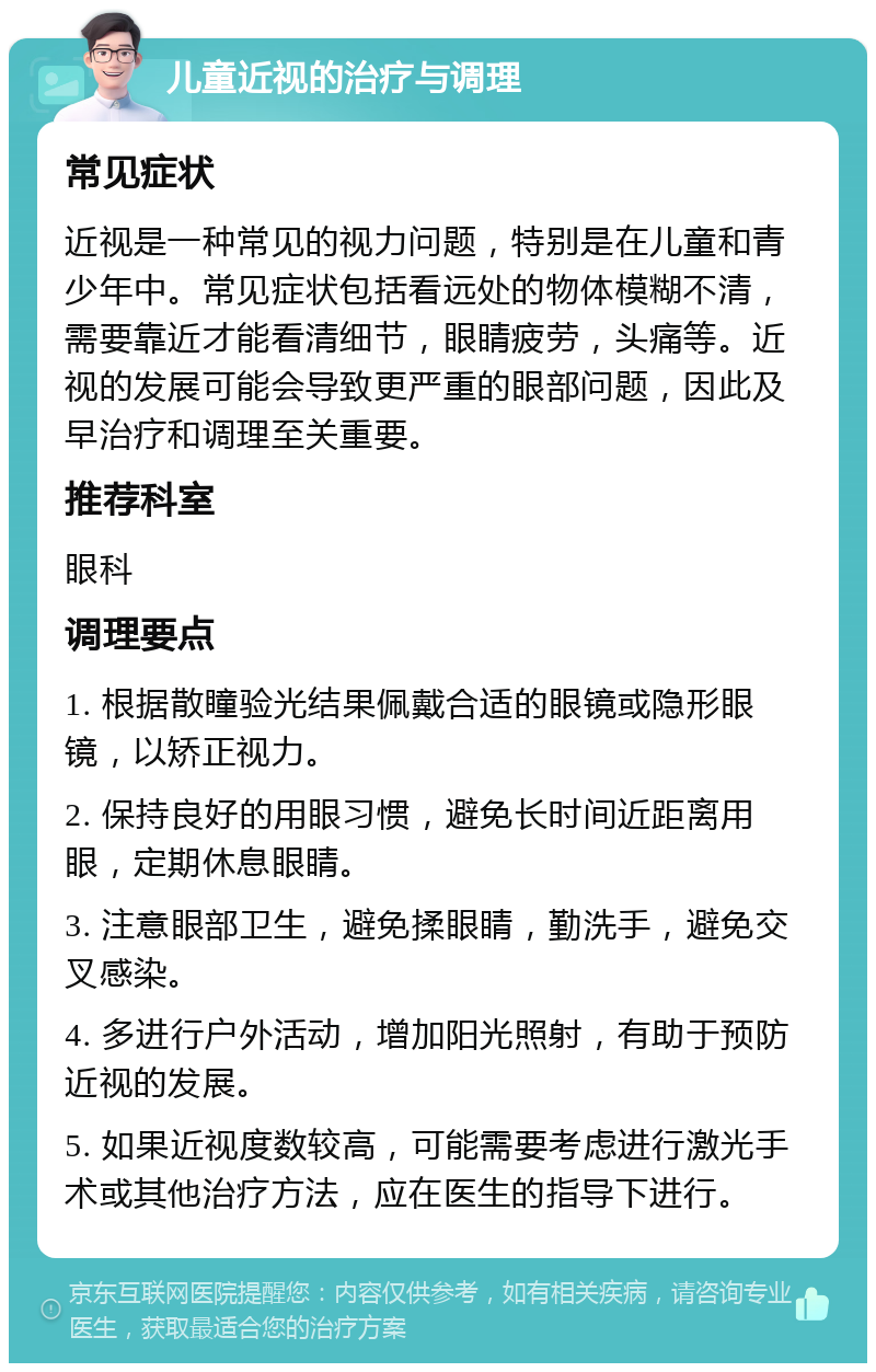 儿童近视的治疗与调理 常见症状 近视是一种常见的视力问题，特别是在儿童和青少年中。常见症状包括看远处的物体模糊不清，需要靠近才能看清细节，眼睛疲劳，头痛等。近视的发展可能会导致更严重的眼部问题，因此及早治疗和调理至关重要。 推荐科室 眼科 调理要点 1. 根据散瞳验光结果佩戴合适的眼镜或隐形眼镜，以矫正视力。 2. 保持良好的用眼习惯，避免长时间近距离用眼，定期休息眼睛。 3. 注意眼部卫生，避免揉眼睛，勤洗手，避免交叉感染。 4. 多进行户外活动，增加阳光照射，有助于预防近视的发展。 5. 如果近视度数较高，可能需要考虑进行激光手术或其他治疗方法，应在医生的指导下进行。