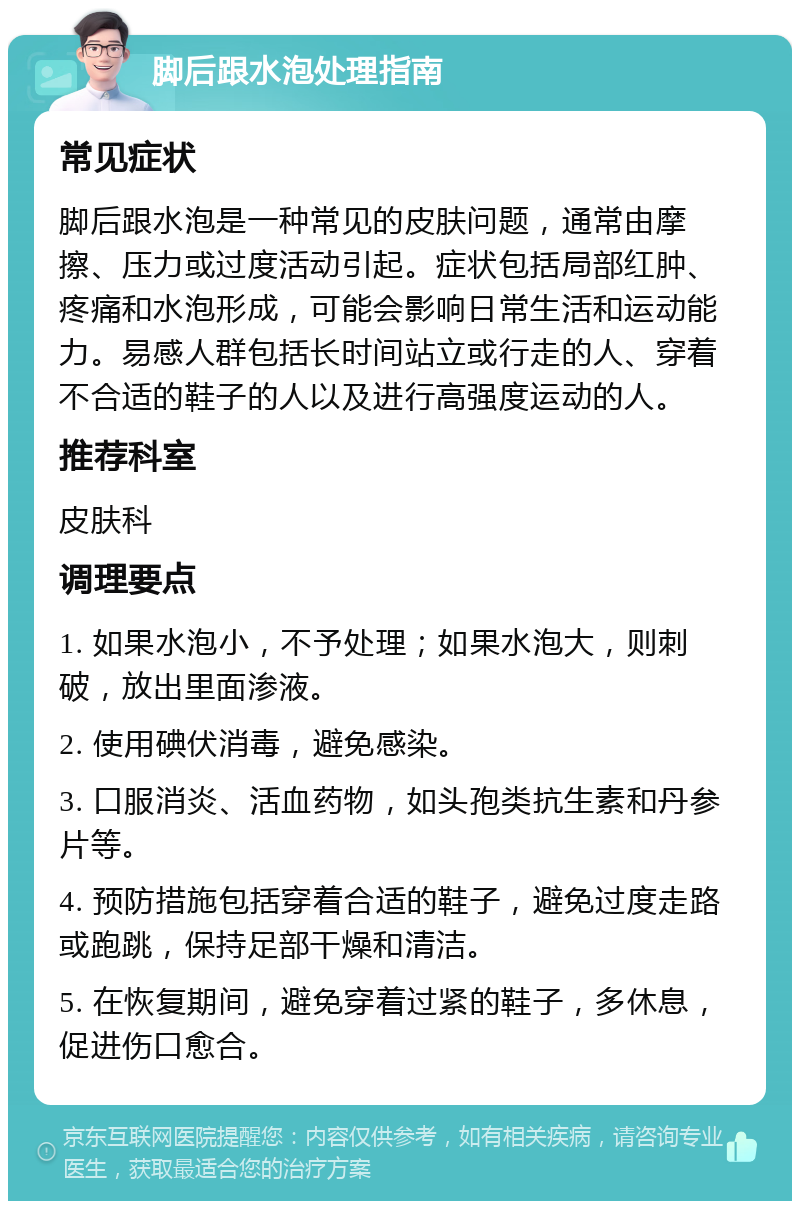 脚后跟水泡处理指南 常见症状 脚后跟水泡是一种常见的皮肤问题，通常由摩擦、压力或过度活动引起。症状包括局部红肿、疼痛和水泡形成，可能会影响日常生活和运动能力。易感人群包括长时间站立或行走的人、穿着不合适的鞋子的人以及进行高强度运动的人。 推荐科室 皮肤科 调理要点 1. 如果水泡小，不予处理；如果水泡大，则刺破，放出里面渗液。 2. 使用碘伏消毒，避免感染。 3. 口服消炎、活血药物，如头孢类抗生素和丹参片等。 4. 预防措施包括穿着合适的鞋子，避免过度走路或跑跳，保持足部干燥和清洁。 5. 在恢复期间，避免穿着过紧的鞋子，多休息，促进伤口愈合。