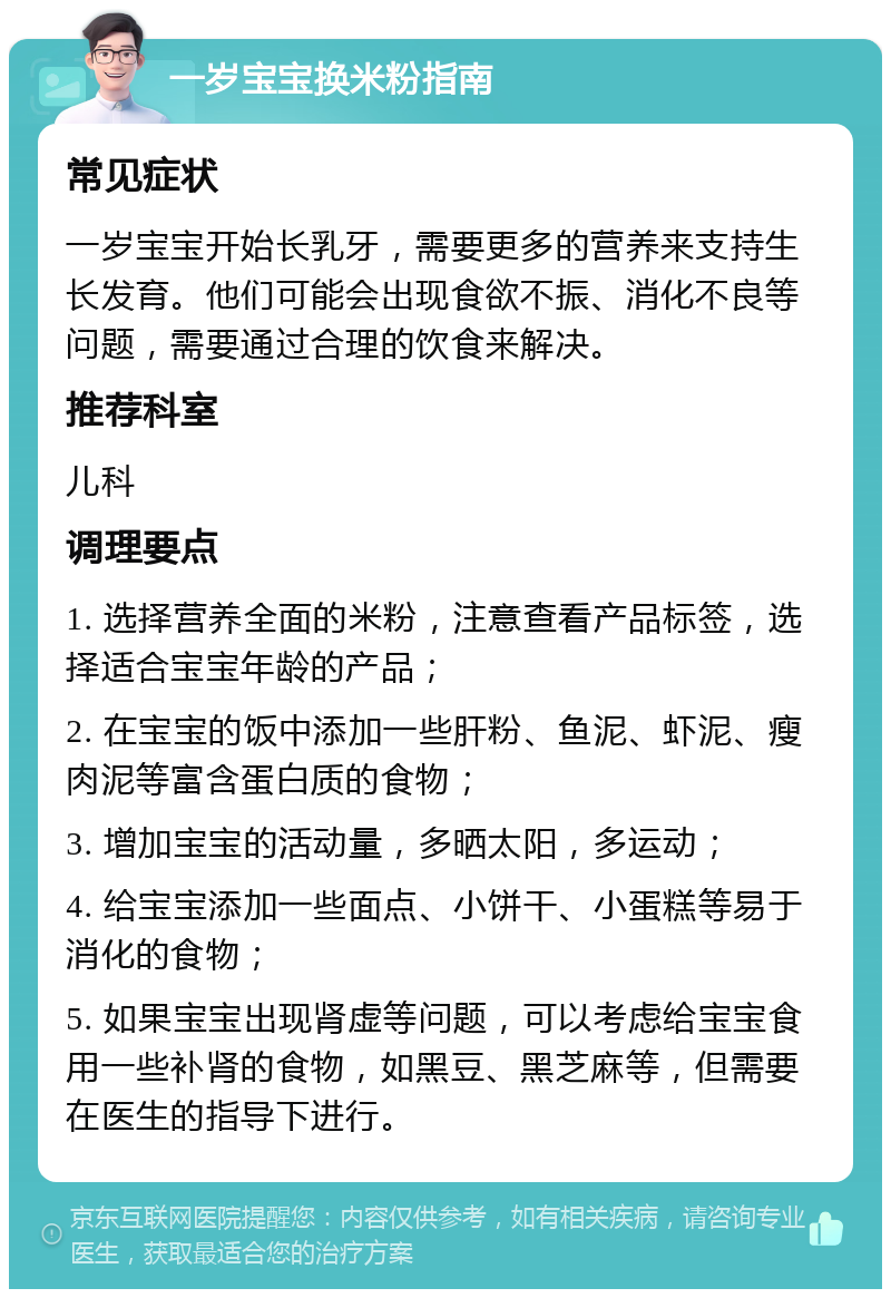 一岁宝宝换米粉指南 常见症状 一岁宝宝开始长乳牙，需要更多的营养来支持生长发育。他们可能会出现食欲不振、消化不良等问题，需要通过合理的饮食来解决。 推荐科室 儿科 调理要点 1. 选择营养全面的米粉，注意查看产品标签，选择适合宝宝年龄的产品； 2. 在宝宝的饭中添加一些肝粉、鱼泥、虾泥、瘦肉泥等富含蛋白质的食物； 3. 增加宝宝的活动量，多晒太阳，多运动； 4. 给宝宝添加一些面点、小饼干、小蛋糕等易于消化的食物； 5. 如果宝宝出现肾虚等问题，可以考虑给宝宝食用一些补肾的食物，如黑豆、黑芝麻等，但需要在医生的指导下进行。