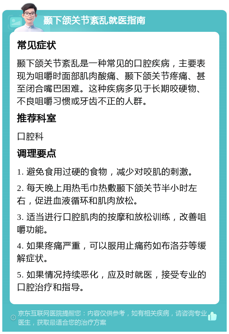 颞下颌关节紊乱就医指南 常见症状 颞下颌关节紊乱是一种常见的口腔疾病，主要表现为咀嚼时面部肌肉酸痛、颞下颌关节疼痛、甚至闭合嘴巴困难。这种疾病多见于长期咬硬物、不良咀嚼习惯或牙齿不正的人群。 推荐科室 口腔科 调理要点 1. 避免食用过硬的食物，减少对咬肌的刺激。 2. 每天晚上用热毛巾热敷颞下颌关节半小时左右，促进血液循环和肌肉放松。 3. 适当进行口腔肌肉的按摩和放松训练，改善咀嚼功能。 4. 如果疼痛严重，可以服用止痛药如布洛芬等缓解症状。 5. 如果情况持续恶化，应及时就医，接受专业的口腔治疗和指导。