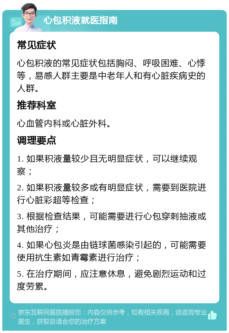 心包积液就医指南 常见症状 心包积液的常见症状包括胸闷、呼吸困难、心悸等，易感人群主要是中老年人和有心脏疾病史的人群。 推荐科室 心血管内科或心脏外科。 调理要点 1. 如果积液量较少且无明显症状，可以继续观察； 2. 如果积液量较多或有明显症状，需要到医院进行心脏彩超等检查； 3. 根据检查结果，可能需要进行心包穿刺抽液或其他治疗； 4. 如果心包炎是由链球菌感染引起的，可能需要使用抗生素如青霉素进行治疗； 5. 在治疗期间，应注意休息，避免剧烈运动和过度劳累。