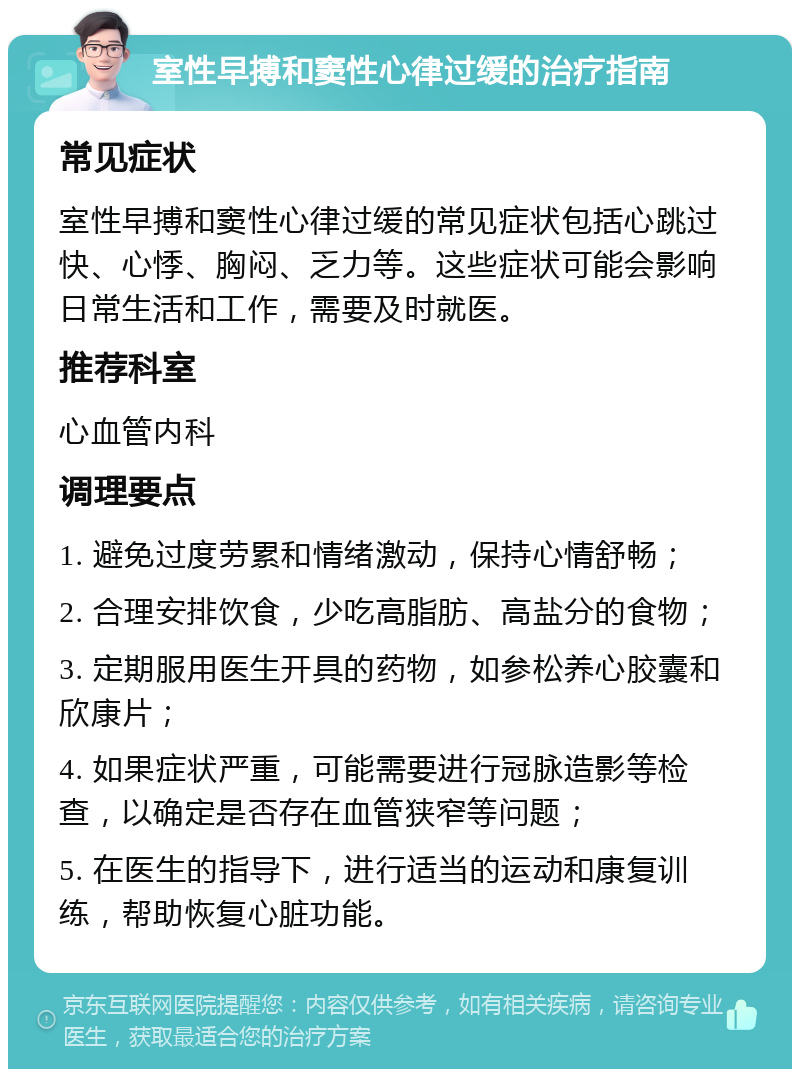 室性早搏和窦性心律过缓的治疗指南 常见症状 室性早搏和窦性心律过缓的常见症状包括心跳过快、心悸、胸闷、乏力等。这些症状可能会影响日常生活和工作，需要及时就医。 推荐科室 心血管内科 调理要点 1. 避免过度劳累和情绪激动，保持心情舒畅； 2. 合理安排饮食，少吃高脂肪、高盐分的食物； 3. 定期服用医生开具的药物，如参松养心胶囊和欣康片； 4. 如果症状严重，可能需要进行冠脉造影等检查，以确定是否存在血管狭窄等问题； 5. 在医生的指导下，进行适当的运动和康复训练，帮助恢复心脏功能。