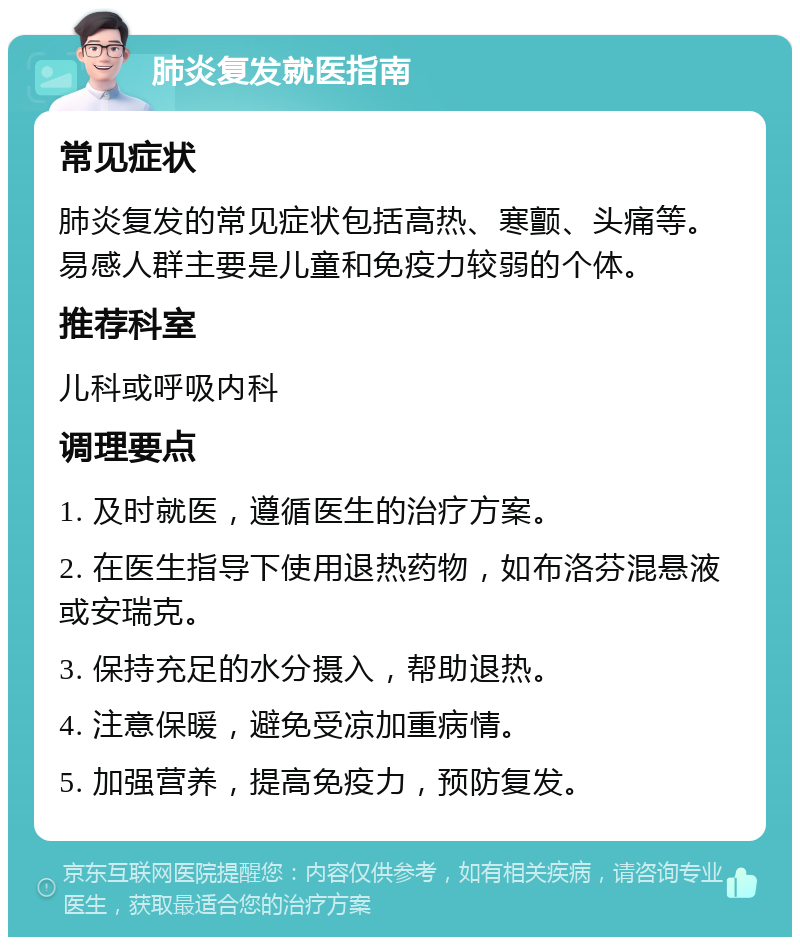 肺炎复发就医指南 常见症状 肺炎复发的常见症状包括高热、寒颤、头痛等。易感人群主要是儿童和免疫力较弱的个体。 推荐科室 儿科或呼吸内科 调理要点 1. 及时就医，遵循医生的治疗方案。 2. 在医生指导下使用退热药物，如布洛芬混悬液或安瑞克。 3. 保持充足的水分摄入，帮助退热。 4. 注意保暖，避免受凉加重病情。 5. 加强营养，提高免疫力，预防复发。