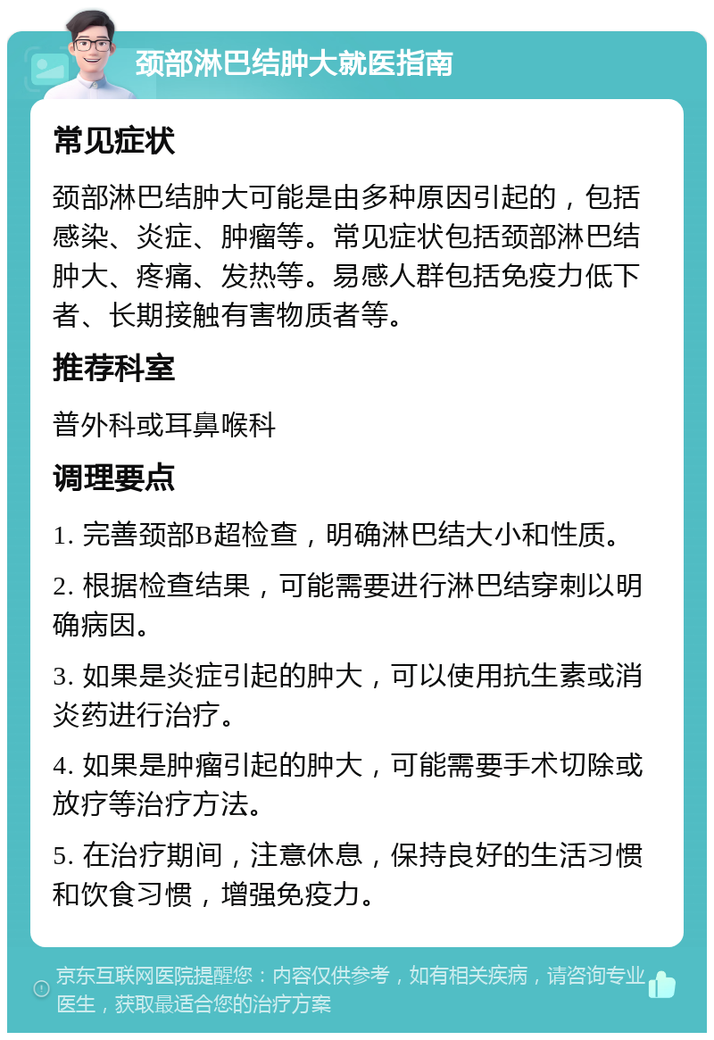 颈部淋巴结肿大就医指南 常见症状 颈部淋巴结肿大可能是由多种原因引起的，包括感染、炎症、肿瘤等。常见症状包括颈部淋巴结肿大、疼痛、发热等。易感人群包括免疫力低下者、长期接触有害物质者等。 推荐科室 普外科或耳鼻喉科 调理要点 1. 完善颈部B超检查，明确淋巴结大小和性质。 2. 根据检查结果，可能需要进行淋巴结穿刺以明确病因。 3. 如果是炎症引起的肿大，可以使用抗生素或消炎药进行治疗。 4. 如果是肿瘤引起的肿大，可能需要手术切除或放疗等治疗方法。 5. 在治疗期间，注意休息，保持良好的生活习惯和饮食习惯，增强免疫力。