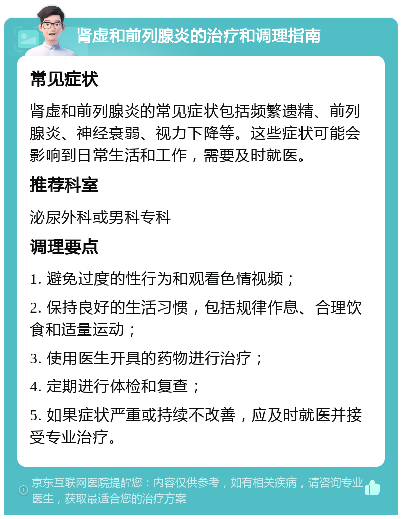 肾虚和前列腺炎的治疗和调理指南 常见症状 肾虚和前列腺炎的常见症状包括频繁遗精、前列腺炎、神经衰弱、视力下降等。这些症状可能会影响到日常生活和工作，需要及时就医。 推荐科室 泌尿外科或男科专科 调理要点 1. 避免过度的性行为和观看色情视频； 2. 保持良好的生活习惯，包括规律作息、合理饮食和适量运动； 3. 使用医生开具的药物进行治疗； 4. 定期进行体检和复查； 5. 如果症状严重或持续不改善，应及时就医并接受专业治疗。