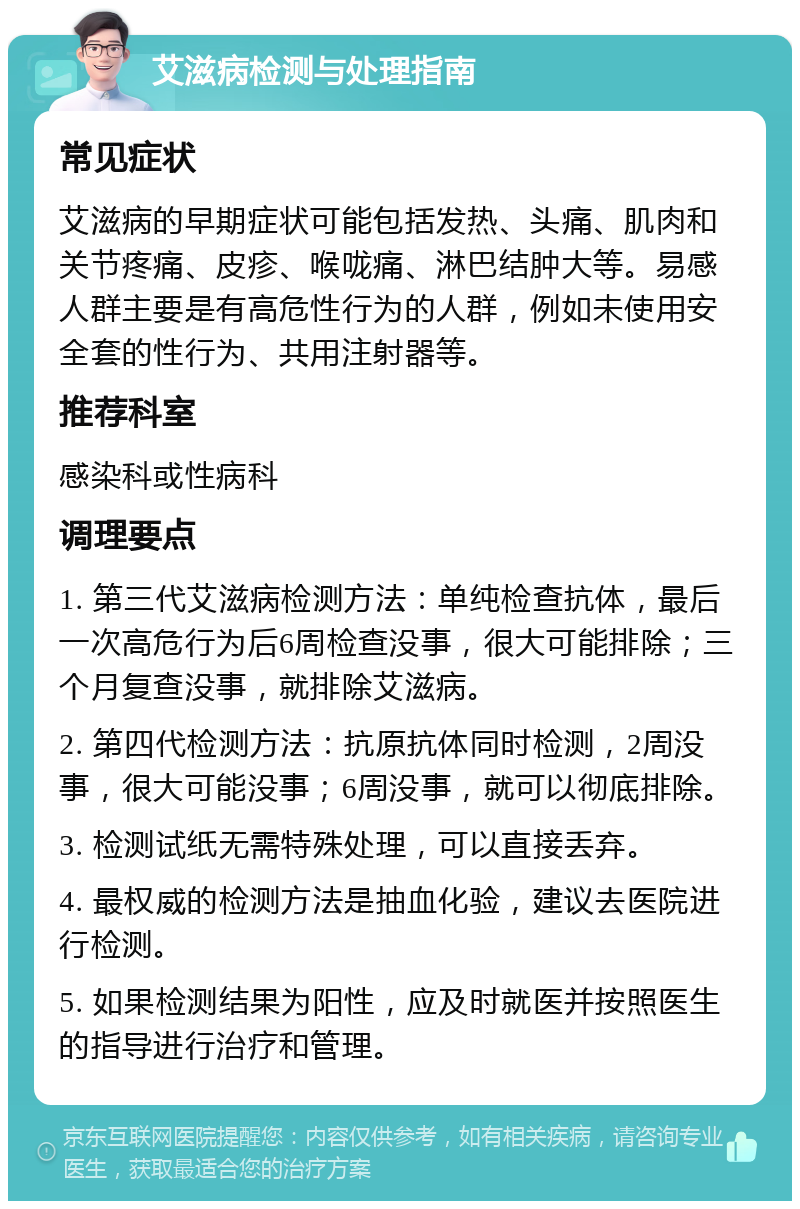 艾滋病检测与处理指南 常见症状 艾滋病的早期症状可能包括发热、头痛、肌肉和关节疼痛、皮疹、喉咙痛、淋巴结肿大等。易感人群主要是有高危性行为的人群，例如未使用安全套的性行为、共用注射器等。 推荐科室 感染科或性病科 调理要点 1. 第三代艾滋病检测方法：单纯检查抗体，最后一次高危行为后6周检查没事，很大可能排除；三个月复查没事，就排除艾滋病。 2. 第四代检测方法：抗原抗体同时检测，2周没事，很大可能没事；6周没事，就可以彻底排除。 3. 检测试纸无需特殊处理，可以直接丢弃。 4. 最权威的检测方法是抽血化验，建议去医院进行检测。 5. 如果检测结果为阳性，应及时就医并按照医生的指导进行治疗和管理。