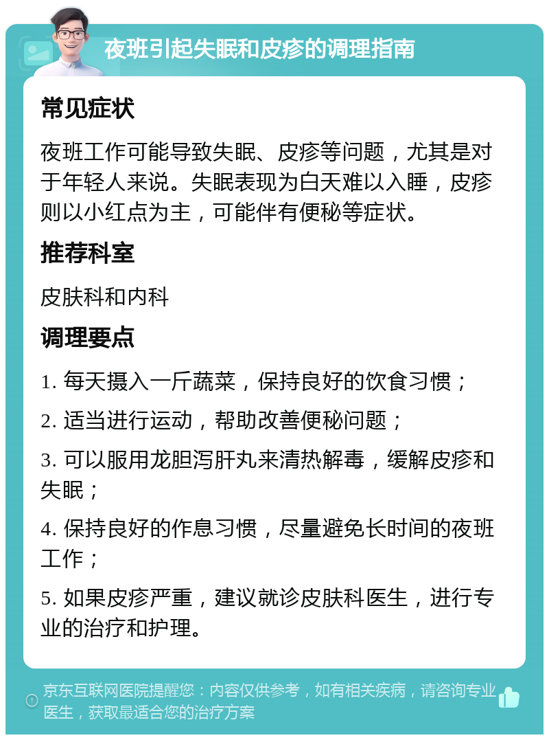 夜班引起失眠和皮疹的调理指南 常见症状 夜班工作可能导致失眠、皮疹等问题，尤其是对于年轻人来说。失眠表现为白天难以入睡，皮疹则以小红点为主，可能伴有便秘等症状。 推荐科室 皮肤科和内科 调理要点 1. 每天摄入一斤蔬菜，保持良好的饮食习惯； 2. 适当进行运动，帮助改善便秘问题； 3. 可以服用龙胆泻肝丸来清热解毒，缓解皮疹和失眠； 4. 保持良好的作息习惯，尽量避免长时间的夜班工作； 5. 如果皮疹严重，建议就诊皮肤科医生，进行专业的治疗和护理。