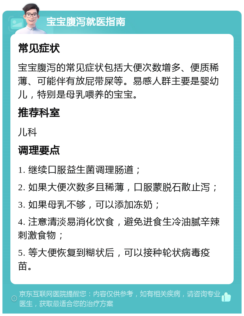 宝宝腹泻就医指南 常见症状 宝宝腹泻的常见症状包括大便次数增多、便质稀薄、可能伴有放屁带屎等。易感人群主要是婴幼儿，特别是母乳喂养的宝宝。 推荐科室 儿科 调理要点 1. 继续口服益生菌调理肠道； 2. 如果大便次数多且稀薄，口服蒙脱石散止泻； 3. 如果母乳不够，可以添加冻奶； 4. 注意清淡易消化饮食，避免进食生冷油腻辛辣刺激食物； 5. 等大便恢复到糊状后，可以接种轮状病毒疫苗。