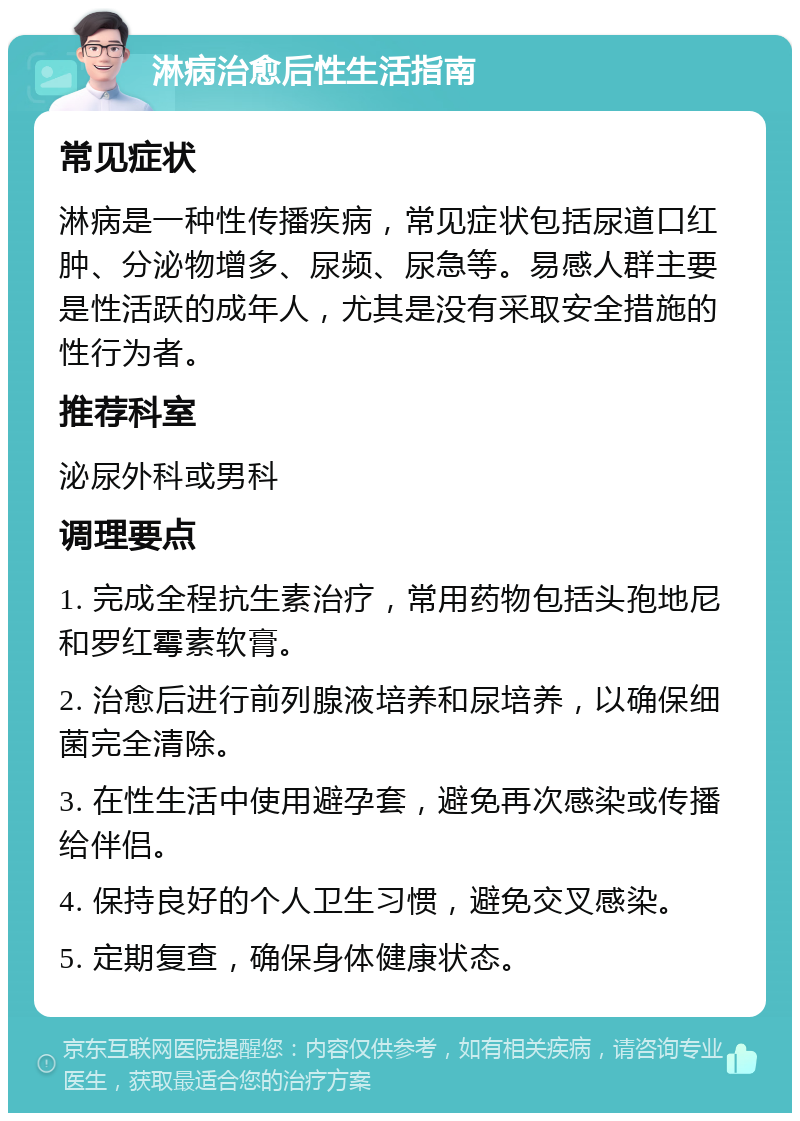 淋病治愈后性生活指南 常见症状 淋病是一种性传播疾病，常见症状包括尿道口红肿、分泌物增多、尿频、尿急等。易感人群主要是性活跃的成年人，尤其是没有采取安全措施的性行为者。 推荐科室 泌尿外科或男科 调理要点 1. 完成全程抗生素治疗，常用药物包括头孢地尼和罗红霉素软膏。 2. 治愈后进行前列腺液培养和尿培养，以确保细菌完全清除。 3. 在性生活中使用避孕套，避免再次感染或传播给伴侣。 4. 保持良好的个人卫生习惯，避免交叉感染。 5. 定期复查，确保身体健康状态。