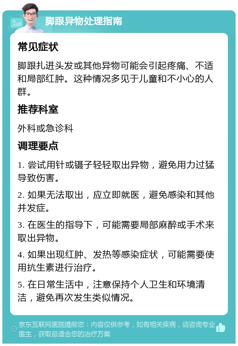 脚跟异物处理指南 常见症状 脚跟扎进头发或其他异物可能会引起疼痛、不适和局部红肿。这种情况多见于儿童和不小心的人群。 推荐科室 外科或急诊科 调理要点 1. 尝试用针或镊子轻轻取出异物，避免用力过猛导致伤害。 2. 如果无法取出，应立即就医，避免感染和其他并发症。 3. 在医生的指导下，可能需要局部麻醉或手术来取出异物。 4. 如果出现红肿、发热等感染症状，可能需要使用抗生素进行治疗。 5. 在日常生活中，注意保持个人卫生和环境清洁，避免再次发生类似情况。