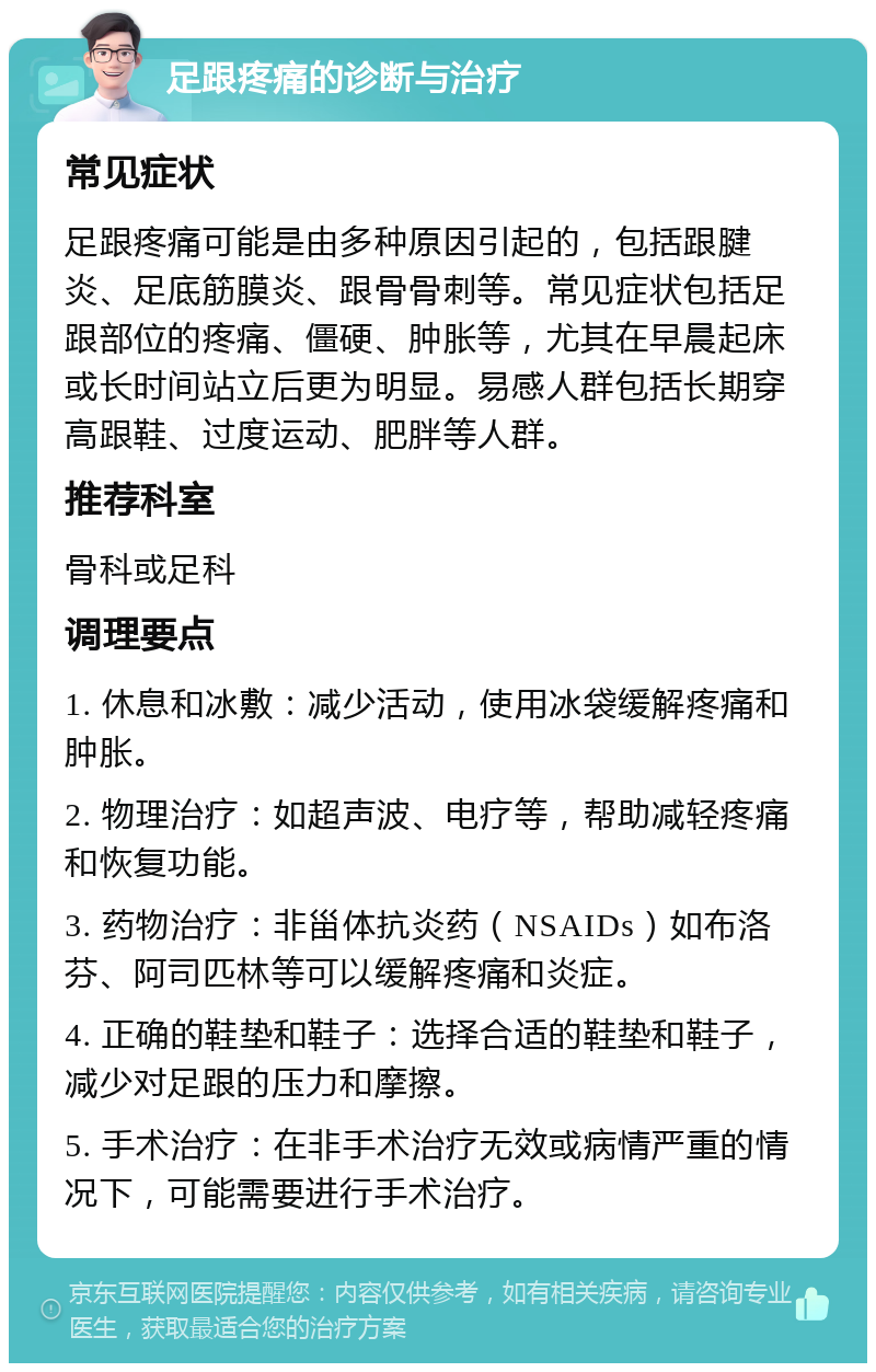 足跟疼痛的诊断与治疗 常见症状 足跟疼痛可能是由多种原因引起的，包括跟腱炎、足底筋膜炎、跟骨骨刺等。常见症状包括足跟部位的疼痛、僵硬、肿胀等，尤其在早晨起床或长时间站立后更为明显。易感人群包括长期穿高跟鞋、过度运动、肥胖等人群。 推荐科室 骨科或足科 调理要点 1. 休息和冰敷：减少活动，使用冰袋缓解疼痛和肿胀。 2. 物理治疗：如超声波、电疗等，帮助减轻疼痛和恢复功能。 3. 药物治疗：非甾体抗炎药（NSAIDs）如布洛芬、阿司匹林等可以缓解疼痛和炎症。 4. 正确的鞋垫和鞋子：选择合适的鞋垫和鞋子，减少对足跟的压力和摩擦。 5. 手术治疗：在非手术治疗无效或病情严重的情况下，可能需要进行手术治疗。