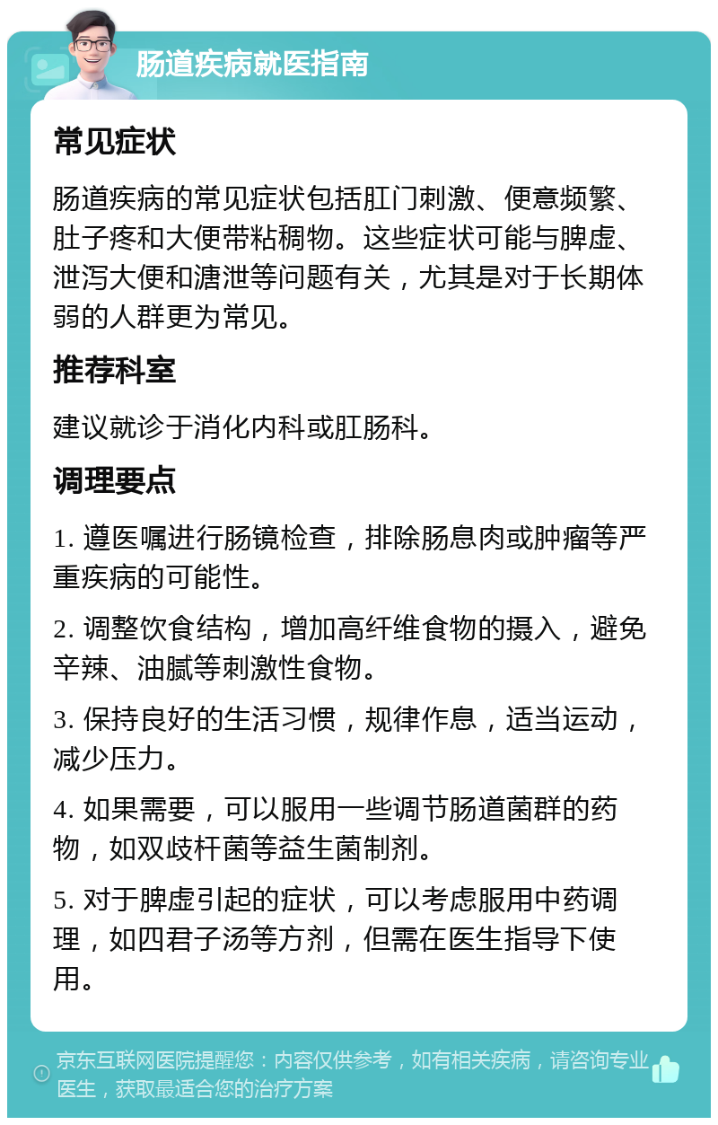 肠道疾病就医指南 常见症状 肠道疾病的常见症状包括肛门刺激、便意频繁、肚子疼和大便带粘稠物。这些症状可能与脾虚、泄泻大便和溏泄等问题有关，尤其是对于长期体弱的人群更为常见。 推荐科室 建议就诊于消化内科或肛肠科。 调理要点 1. 遵医嘱进行肠镜检查，排除肠息肉或肿瘤等严重疾病的可能性。 2. 调整饮食结构，增加高纤维食物的摄入，避免辛辣、油腻等刺激性食物。 3. 保持良好的生活习惯，规律作息，适当运动，减少压力。 4. 如果需要，可以服用一些调节肠道菌群的药物，如双歧杆菌等益生菌制剂。 5. 对于脾虚引起的症状，可以考虑服用中药调理，如四君子汤等方剂，但需在医生指导下使用。