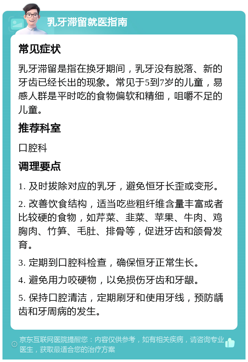 乳牙滞留就医指南 常见症状 乳牙滞留是指在换牙期间，乳牙没有脱落、新的牙齿已经长出的现象。常见于5到7岁的儿童，易感人群是平时吃的食物偏软和精细，咀嚼不足的儿童。 推荐科室 口腔科 调理要点 1. 及时拔除对应的乳牙，避免恒牙长歪或变形。 2. 改善饮食结构，适当吃些粗纤维含量丰富或者比较硬的食物，如芹菜、韭菜、苹果、牛肉、鸡胸肉、竹笋、毛肚、排骨等，促进牙齿和颌骨发育。 3. 定期到口腔科检查，确保恒牙正常生长。 4. 避免用力咬硬物，以免损伤牙齿和牙龈。 5. 保持口腔清洁，定期刷牙和使用牙线，预防龋齿和牙周病的发生。