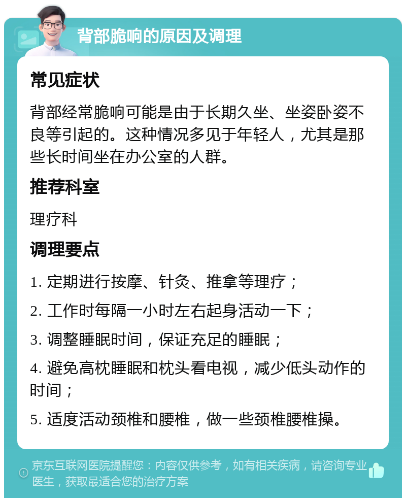 背部脆响的原因及调理 常见症状 背部经常脆响可能是由于长期久坐、坐姿卧姿不良等引起的。这种情况多见于年轻人，尤其是那些长时间坐在办公室的人群。 推荐科室 理疗科 调理要点 1. 定期进行按摩、针灸、推拿等理疗； 2. 工作时每隔一小时左右起身活动一下； 3. 调整睡眠时间，保证充足的睡眠； 4. 避免高枕睡眠和枕头看电视，减少低头动作的时间； 5. 适度活动颈椎和腰椎，做一些颈椎腰椎操。