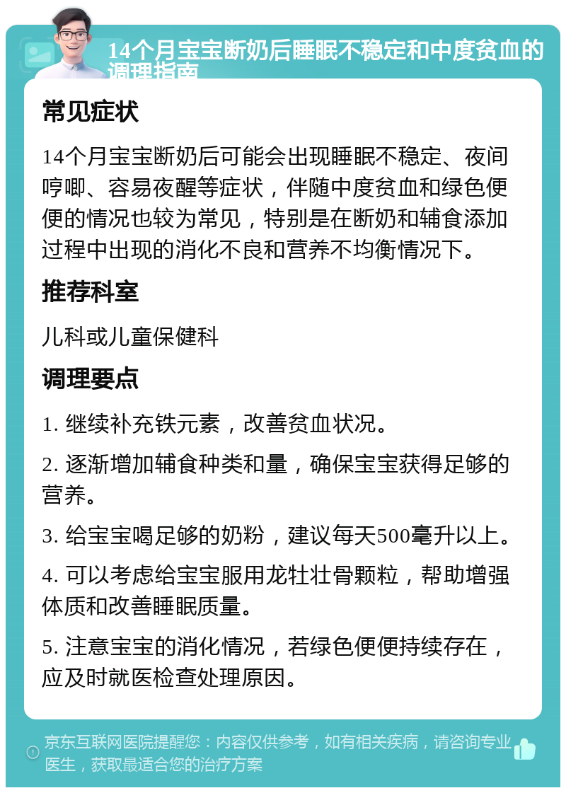 14个月宝宝断奶后睡眠不稳定和中度贫血的调理指南 常见症状 14个月宝宝断奶后可能会出现睡眠不稳定、夜间哼唧、容易夜醒等症状，伴随中度贫血和绿色便便的情况也较为常见，特别是在断奶和辅食添加过程中出现的消化不良和营养不均衡情况下。 推荐科室 儿科或儿童保健科 调理要点 1. 继续补充铁元素，改善贫血状况。 2. 逐渐增加辅食种类和量，确保宝宝获得足够的营养。 3. 给宝宝喝足够的奶粉，建议每天500毫升以上。 4. 可以考虑给宝宝服用龙牡壮骨颗粒，帮助增强体质和改善睡眠质量。 5. 注意宝宝的消化情况，若绿色便便持续存在，应及时就医检查处理原因。