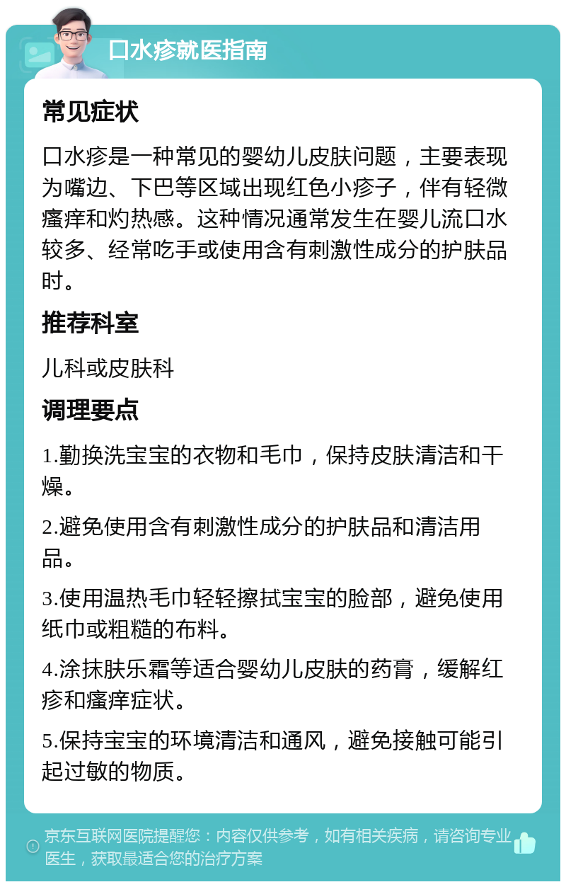 口水疹就医指南 常见症状 口水疹是一种常见的婴幼儿皮肤问题，主要表现为嘴边、下巴等区域出现红色小疹子，伴有轻微瘙痒和灼热感。这种情况通常发生在婴儿流口水较多、经常吃手或使用含有刺激性成分的护肤品时。 推荐科室 儿科或皮肤科 调理要点 1.勤换洗宝宝的衣物和毛巾，保持皮肤清洁和干燥。 2.避免使用含有刺激性成分的护肤品和清洁用品。 3.使用温热毛巾轻轻擦拭宝宝的脸部，避免使用纸巾或粗糙的布料。 4.涂抹肤乐霜等适合婴幼儿皮肤的药膏，缓解红疹和瘙痒症状。 5.保持宝宝的环境清洁和通风，避免接触可能引起过敏的物质。