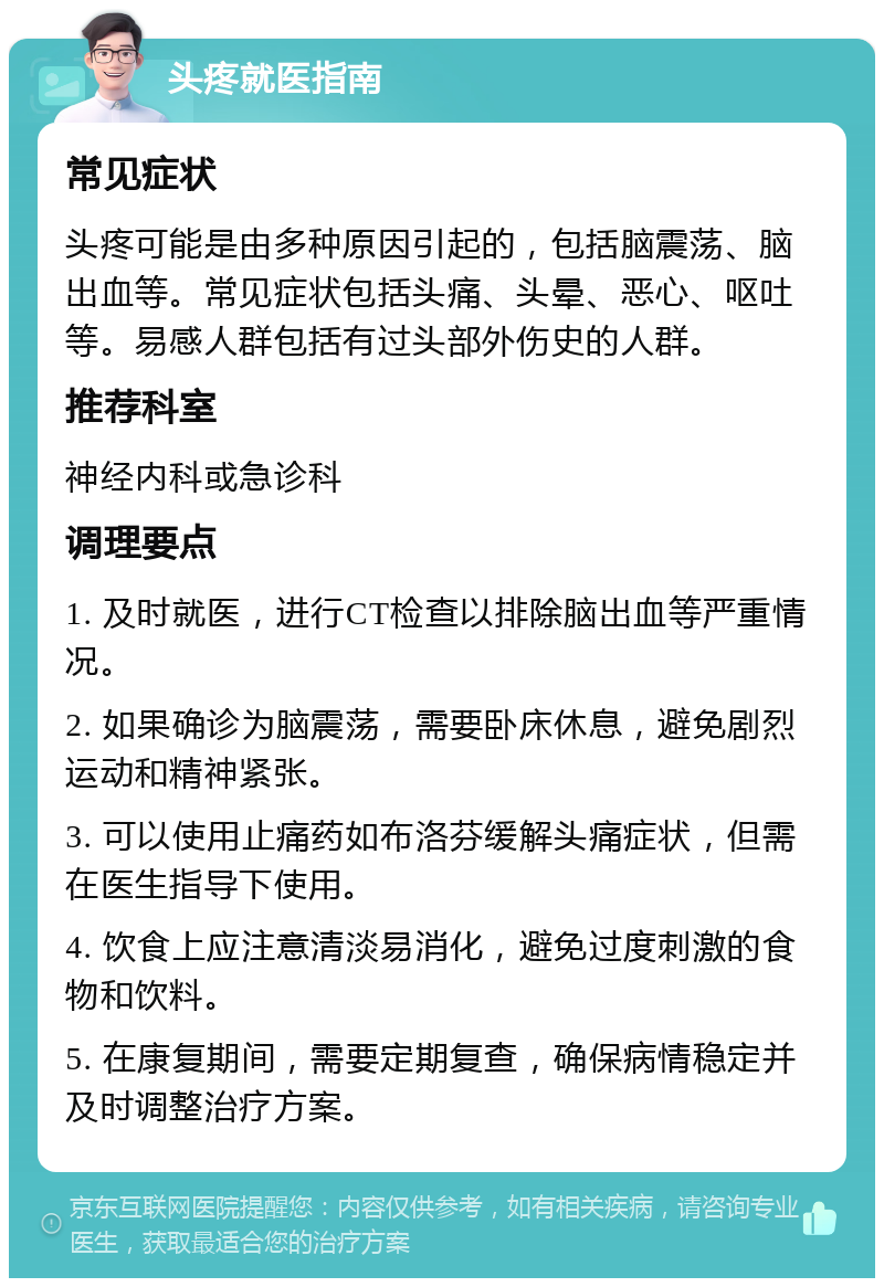 头疼就医指南 常见症状 头疼可能是由多种原因引起的，包括脑震荡、脑出血等。常见症状包括头痛、头晕、恶心、呕吐等。易感人群包括有过头部外伤史的人群。 推荐科室 神经内科或急诊科 调理要点 1. 及时就医，进行CT检查以排除脑出血等严重情况。 2. 如果确诊为脑震荡，需要卧床休息，避免剧烈运动和精神紧张。 3. 可以使用止痛药如布洛芬缓解头痛症状，但需在医生指导下使用。 4. 饮食上应注意清淡易消化，避免过度刺激的食物和饮料。 5. 在康复期间，需要定期复查，确保病情稳定并及时调整治疗方案。