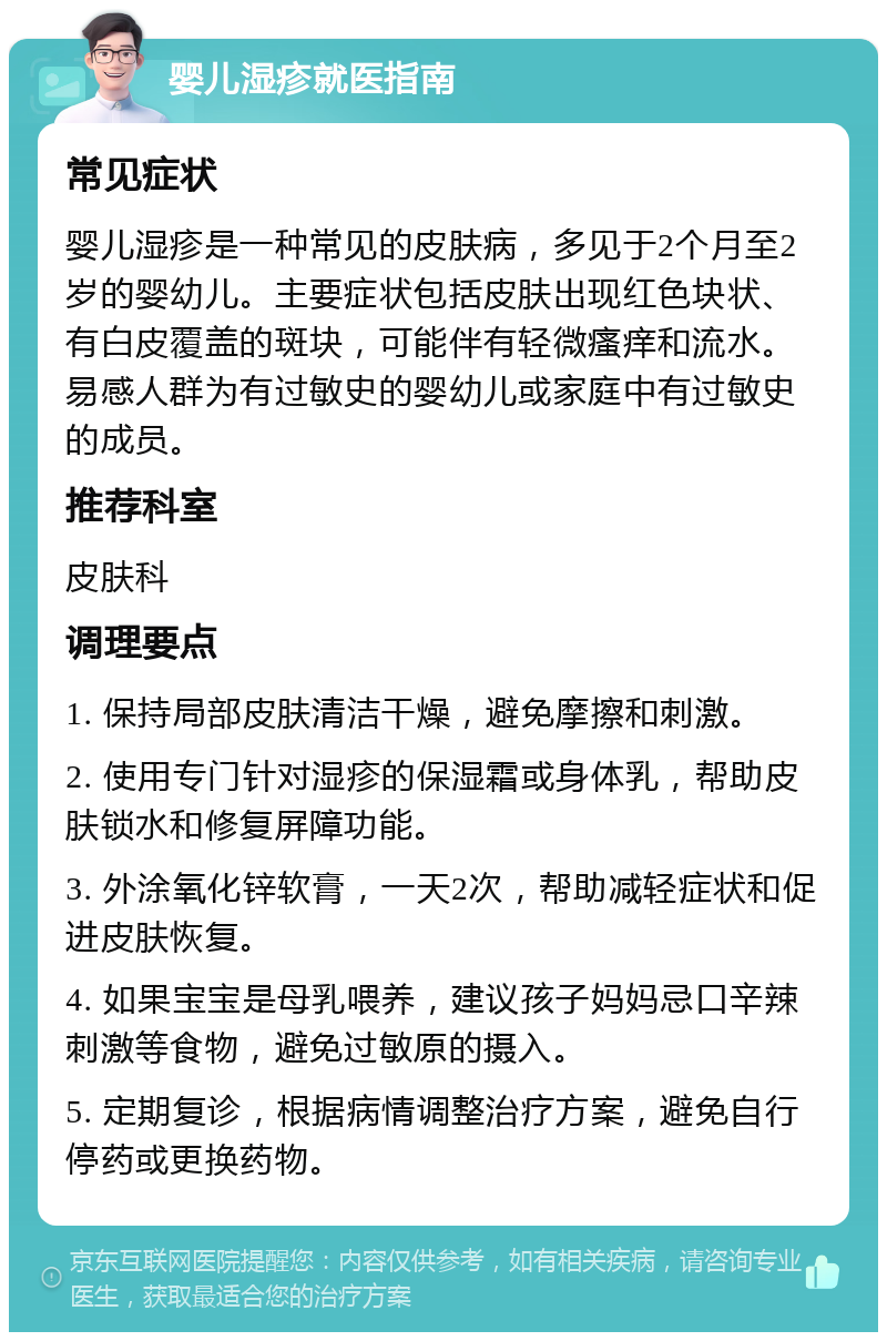 婴儿湿疹就医指南 常见症状 婴儿湿疹是一种常见的皮肤病，多见于2个月至2岁的婴幼儿。主要症状包括皮肤出现红色块状、有白皮覆盖的斑块，可能伴有轻微瘙痒和流水。易感人群为有过敏史的婴幼儿或家庭中有过敏史的成员。 推荐科室 皮肤科 调理要点 1. 保持局部皮肤清洁干燥，避免摩擦和刺激。 2. 使用专门针对湿疹的保湿霜或身体乳，帮助皮肤锁水和修复屏障功能。 3. 外涂氧化锌软膏，一天2次，帮助减轻症状和促进皮肤恢复。 4. 如果宝宝是母乳喂养，建议孩子妈妈忌口辛辣刺激等食物，避免过敏原的摄入。 5. 定期复诊，根据病情调整治疗方案，避免自行停药或更换药物。