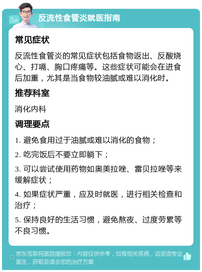 反流性食管炎就医指南 常见症状 反流性食管炎的常见症状包括食物返出、反酸烧心、打嗝、胸口疼痛等。这些症状可能会在进食后加重，尤其是当食物较油腻或难以消化时。 推荐科室 消化内科 调理要点 1. 避免食用过于油腻或难以消化的食物； 2. 吃完饭后不要立即躺下； 3. 可以尝试使用药物如奥美拉唑、雷贝拉唑等来缓解症状； 4. 如果症状严重，应及时就医，进行相关检查和治疗； 5. 保持良好的生活习惯，避免熬夜、过度劳累等不良习惯。