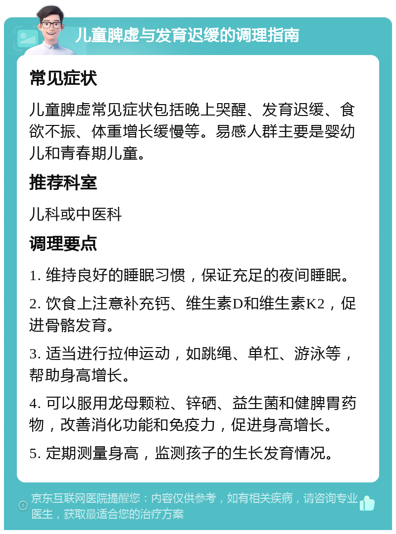 儿童脾虚与发育迟缓的调理指南 常见症状 儿童脾虚常见症状包括晚上哭醒、发育迟缓、食欲不振、体重增长缓慢等。易感人群主要是婴幼儿和青春期儿童。 推荐科室 儿科或中医科 调理要点 1. 维持良好的睡眠习惯，保证充足的夜间睡眠。 2. 饮食上注意补充钙、维生素D和维生素K2，促进骨骼发育。 3. 适当进行拉伸运动，如跳绳、单杠、游泳等，帮助身高增长。 4. 可以服用龙母颗粒、锌硒、益生菌和健脾胃药物，改善消化功能和免疫力，促进身高增长。 5. 定期测量身高，监测孩子的生长发育情况。