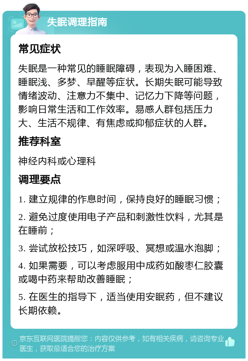 失眠调理指南 常见症状 失眠是一种常见的睡眠障碍，表现为入睡困难、睡眠浅、多梦、早醒等症状。长期失眠可能导致情绪波动、注意力不集中、记忆力下降等问题，影响日常生活和工作效率。易感人群包括压力大、生活不规律、有焦虑或抑郁症状的人群。 推荐科室 神经内科或心理科 调理要点 1. 建立规律的作息时间，保持良好的睡眠习惯； 2. 避免过度使用电子产品和刺激性饮料，尤其是在睡前； 3. 尝试放松技巧，如深呼吸、冥想或温水泡脚； 4. 如果需要，可以考虑服用中成药如酸枣仁胶囊或喝中药来帮助改善睡眠； 5. 在医生的指导下，适当使用安眠药，但不建议长期依赖。