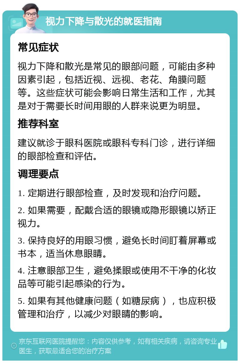 视力下降与散光的就医指南 常见症状 视力下降和散光是常见的眼部问题，可能由多种因素引起，包括近视、远视、老花、角膜问题等。这些症状可能会影响日常生活和工作，尤其是对于需要长时间用眼的人群来说更为明显。 推荐科室 建议就诊于眼科医院或眼科专科门诊，进行详细的眼部检查和评估。 调理要点 1. 定期进行眼部检查，及时发现和治疗问题。 2. 如果需要，配戴合适的眼镜或隐形眼镜以矫正视力。 3. 保持良好的用眼习惯，避免长时间盯着屏幕或书本，适当休息眼睛。 4. 注意眼部卫生，避免揉眼或使用不干净的化妆品等可能引起感染的行为。 5. 如果有其他健康问题（如糖尿病），也应积极管理和治疗，以减少对眼睛的影响。