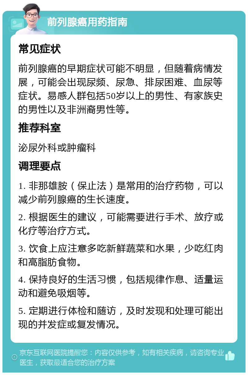 前列腺癌用药指南 常见症状 前列腺癌的早期症状可能不明显，但随着病情发展，可能会出现尿频、尿急、排尿困难、血尿等症状。易感人群包括50岁以上的男性、有家族史的男性以及非洲裔男性等。 推荐科室 泌尿外科或肿瘤科 调理要点 1. 非那雄胺（保止法）是常用的治疗药物，可以减少前列腺癌的生长速度。 2. 根据医生的建议，可能需要进行手术、放疗或化疗等治疗方式。 3. 饮食上应注意多吃新鲜蔬菜和水果，少吃红肉和高脂肪食物。 4. 保持良好的生活习惯，包括规律作息、适量运动和避免吸烟等。 5. 定期进行体检和随访，及时发现和处理可能出现的并发症或复发情况。