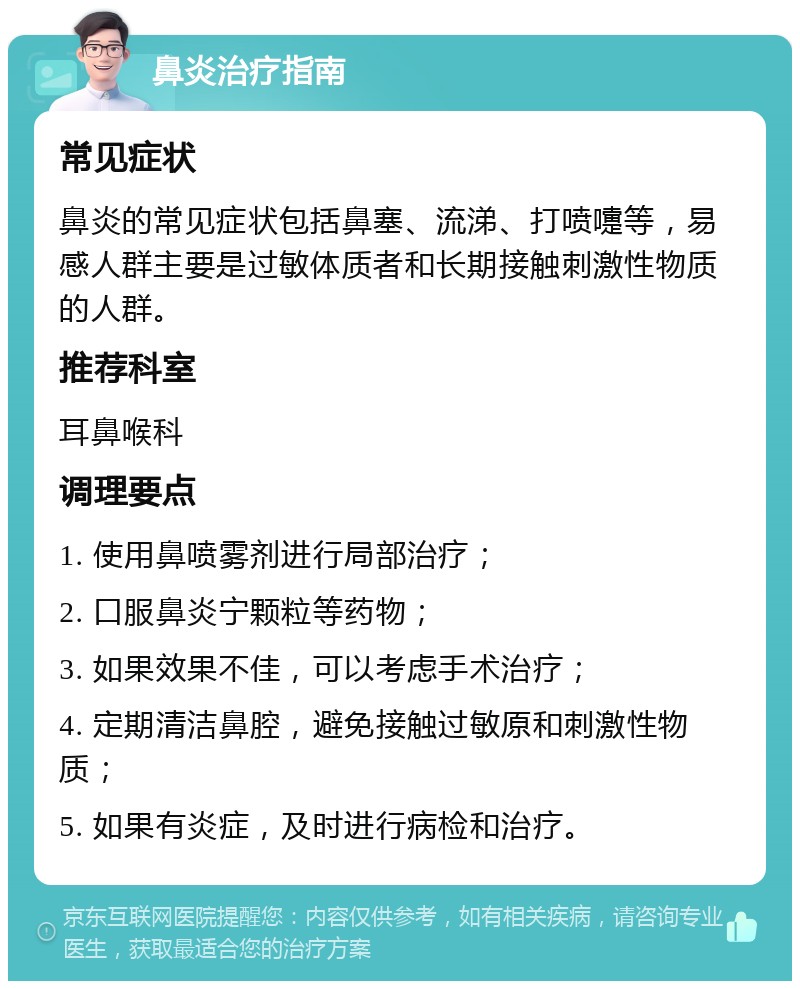 鼻炎治疗指南 常见症状 鼻炎的常见症状包括鼻塞、流涕、打喷嚏等，易感人群主要是过敏体质者和长期接触刺激性物质的人群。 推荐科室 耳鼻喉科 调理要点 1. 使用鼻喷雾剂进行局部治疗； 2. 口服鼻炎宁颗粒等药物； 3. 如果效果不佳，可以考虑手术治疗； 4. 定期清洁鼻腔，避免接触过敏原和刺激性物质； 5. 如果有炎症，及时进行病检和治疗。