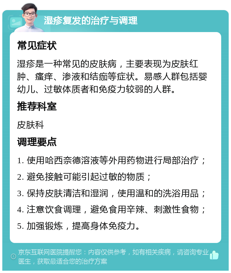 湿疹复发的治疗与调理 常见症状 湿疹是一种常见的皮肤病，主要表现为皮肤红肿、瘙痒、渗液和结痂等症状。易感人群包括婴幼儿、过敏体质者和免疫力较弱的人群。 推荐科室 皮肤科 调理要点 1. 使用哈西奈德溶液等外用药物进行局部治疗； 2. 避免接触可能引起过敏的物质； 3. 保持皮肤清洁和湿润，使用温和的洗浴用品； 4. 注意饮食调理，避免食用辛辣、刺激性食物； 5. 加强锻炼，提高身体免疫力。