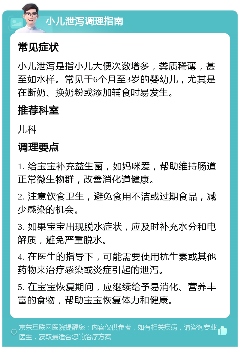 小儿泄泻调理指南 常见症状 小儿泄泻是指小儿大便次数增多，粪质稀薄，甚至如水样。常见于6个月至3岁的婴幼儿，尤其是在断奶、换奶粉或添加辅食时易发生。 推荐科室 儿科 调理要点 1. 给宝宝补充益生菌，如妈咪爱，帮助维持肠道正常微生物群，改善消化道健康。 2. 注意饮食卫生，避免食用不洁或过期食品，减少感染的机会。 3. 如果宝宝出现脱水症状，应及时补充水分和电解质，避免严重脱水。 4. 在医生的指导下，可能需要使用抗生素或其他药物来治疗感染或炎症引起的泄泻。 5. 在宝宝恢复期间，应继续给予易消化、营养丰富的食物，帮助宝宝恢复体力和健康。