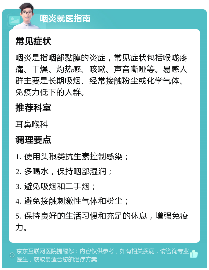 咽炎就医指南 常见症状 咽炎是指咽部黏膜的炎症，常见症状包括喉咙疼痛、干燥、灼热感、咳嗽、声音嘶哑等。易感人群主要是长期吸烟、经常接触粉尘或化学气体、免疫力低下的人群。 推荐科室 耳鼻喉科 调理要点 1. 使用头孢类抗生素控制感染； 2. 多喝水，保持咽部湿润； 3. 避免吸烟和二手烟； 4. 避免接触刺激性气体和粉尘； 5. 保持良好的生活习惯和充足的休息，增强免疫力。