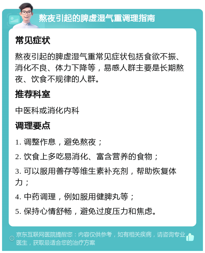 熬夜引起的脾虚湿气重调理指南 常见症状 熬夜引起的脾虚湿气重常见症状包括食欲不振、消化不良、体力下降等，易感人群主要是长期熬夜、饮食不规律的人群。 推荐科室 中医科或消化内科 调理要点 1. 调整作息，避免熬夜； 2. 饮食上多吃易消化、富含营养的食物； 3. 可以服用善存等维生素补充剂，帮助恢复体力； 4. 中药调理，例如服用健脾丸等； 5. 保持心情舒畅，避免过度压力和焦虑。