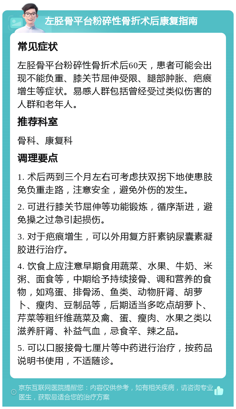 左胫骨平台粉碎性骨折术后康复指南 常见症状 左胫骨平台粉碎性骨折术后60天，患者可能会出现不能负重、膝关节屈伸受限、腿部肿胀、疤痕增生等症状。易感人群包括曾经受过类似伤害的人群和老年人。 推荐科室 骨科、康复科 调理要点 1. 术后两到三个月左右可考虑扶双拐下地使患肢免负重走路，注意安全，避免外伤的发生。 2. 可进行膝关节屈伸等功能锻炼，循序渐进，避免操之过急引起损伤。 3. 对于疤痕增生，可以外用复方肝素钠尿囊素凝胶进行治疗。 4. 饮食上应注意早期食用蔬菜、水果、牛奶、米粥、面食等，中期给予持续接骨、调和营养的食物，如鸡蛋、排骨汤、鱼类、动物肝肾、胡萝卜、瘦肉、豆制品等，后期适当多吃点胡萝卜、芹菜等粗纤维蔬菜及禽、蛋、瘦肉、水果之类以滋养肝肾、补益气血，忌食辛、辣之品。 5. 可以口服接骨七厘片等中药进行治疗，按药品说明书使用，不适随诊。