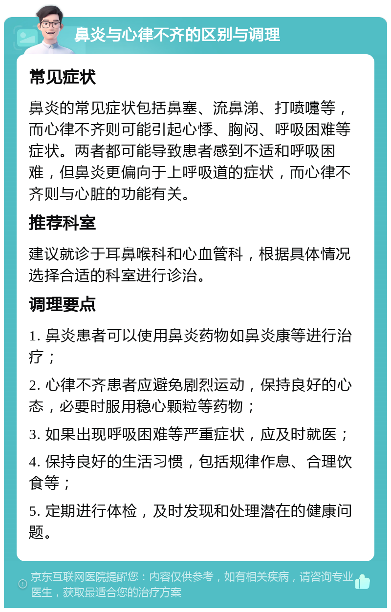 鼻炎与心律不齐的区别与调理 常见症状 鼻炎的常见症状包括鼻塞、流鼻涕、打喷嚏等，而心律不齐则可能引起心悸、胸闷、呼吸困难等症状。两者都可能导致患者感到不适和呼吸困难，但鼻炎更偏向于上呼吸道的症状，而心律不齐则与心脏的功能有关。 推荐科室 建议就诊于耳鼻喉科和心血管科，根据具体情况选择合适的科室进行诊治。 调理要点 1. 鼻炎患者可以使用鼻炎药物如鼻炎康等进行治疗； 2. 心律不齐患者应避免剧烈运动，保持良好的心态，必要时服用稳心颗粒等药物； 3. 如果出现呼吸困难等严重症状，应及时就医； 4. 保持良好的生活习惯，包括规律作息、合理饮食等； 5. 定期进行体检，及时发现和处理潜在的健康问题。