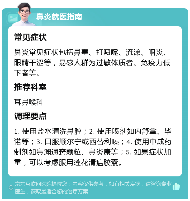 鼻炎就医指南 常见症状 鼻炎常见症状包括鼻塞、打喷嚏、流涕、咽炎、眼睛干涩等，易感人群为过敏体质者、免疫力低下者等。 推荐科室 耳鼻喉科 调理要点 1. 使用盐水清洗鼻腔；2. 使用喷剂如内舒拿、毕诺等；3. 口服顺尔宁或西替利嗪；4. 使用中成药制剂如鼻渊通窍颗粒、鼻炎康等；5. 如果症状加重，可以考虑服用莲花清瘟胶囊。