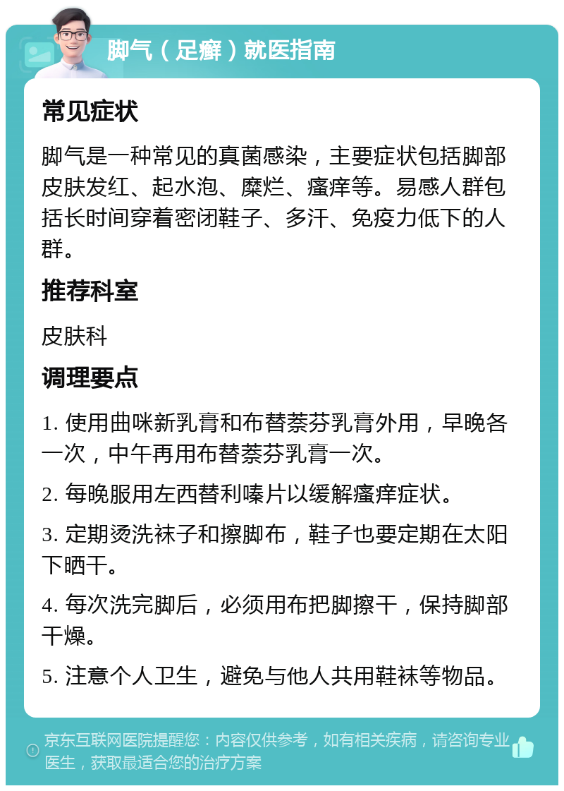 脚气（足癣）就医指南 常见症状 脚气是一种常见的真菌感染，主要症状包括脚部皮肤发红、起水泡、糜烂、瘙痒等。易感人群包括长时间穿着密闭鞋子、多汗、免疫力低下的人群。 推荐科室 皮肤科 调理要点 1. 使用曲咪新乳膏和布替萘芬乳膏外用，早晚各一次，中午再用布替萘芬乳膏一次。 2. 每晚服用左西替利嗪片以缓解瘙痒症状。 3. 定期烫洗袜子和擦脚布，鞋子也要定期在太阳下晒干。 4. 每次洗完脚后，必须用布把脚擦干，保持脚部干燥。 5. 注意个人卫生，避免与他人共用鞋袜等物品。