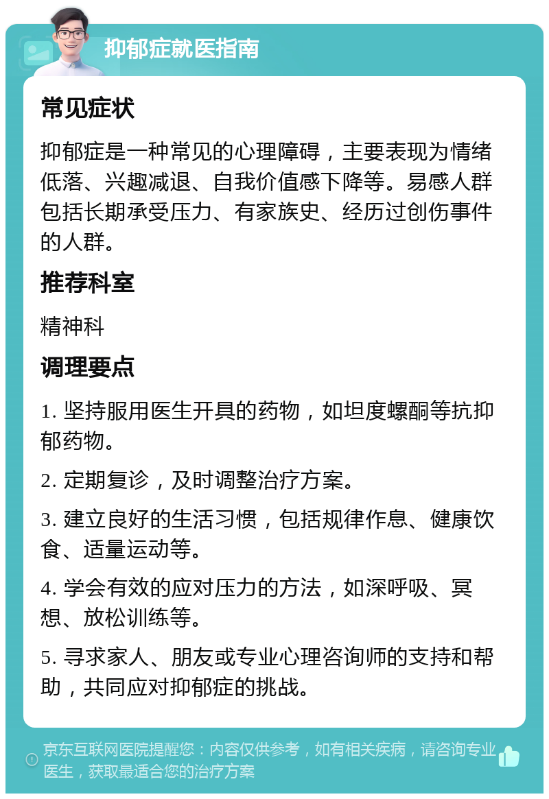 抑郁症就医指南 常见症状 抑郁症是一种常见的心理障碍，主要表现为情绪低落、兴趣减退、自我价值感下降等。易感人群包括长期承受压力、有家族史、经历过创伤事件的人群。 推荐科室 精神科 调理要点 1. 坚持服用医生开具的药物，如坦度螺酮等抗抑郁药物。 2. 定期复诊，及时调整治疗方案。 3. 建立良好的生活习惯，包括规律作息、健康饮食、适量运动等。 4. 学会有效的应对压力的方法，如深呼吸、冥想、放松训练等。 5. 寻求家人、朋友或专业心理咨询师的支持和帮助，共同应对抑郁症的挑战。