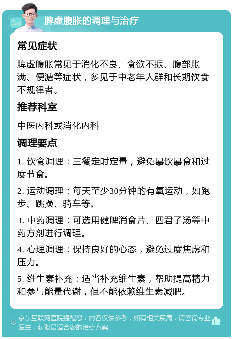 脾虚腹胀的调理与治疗 常见症状 脾虚腹胀常见于消化不良、食欲不振、腹部胀满、便溏等症状，多见于中老年人群和长期饮食不规律者。 推荐科室 中医内科或消化内科 调理要点 1. 饮食调理：三餐定时定量，避免暴饮暴食和过度节食。 2. 运动调理：每天至少30分钟的有氧运动，如跑步、跳操、骑车等。 3. 中药调理：可选用健脾消食片、四君子汤等中药方剂进行调理。 4. 心理调理：保持良好的心态，避免过度焦虑和压力。 5. 维生素补充：适当补充维生素，帮助提高精力和参与能量代谢，但不能依赖维生素减肥。