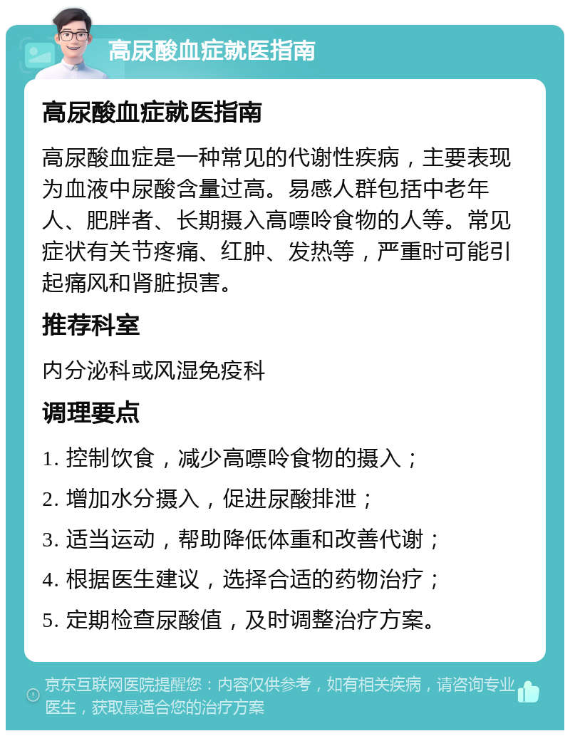 高尿酸血症就医指南 高尿酸血症就医指南 高尿酸血症是一种常见的代谢性疾病，主要表现为血液中尿酸含量过高。易感人群包括中老年人、肥胖者、长期摄入高嘌呤食物的人等。常见症状有关节疼痛、红肿、发热等，严重时可能引起痛风和肾脏损害。 推荐科室 内分泌科或风湿免疫科 调理要点 1. 控制饮食，减少高嘌呤食物的摄入； 2. 增加水分摄入，促进尿酸排泄； 3. 适当运动，帮助降低体重和改善代谢； 4. 根据医生建议，选择合适的药物治疗； 5. 定期检查尿酸值，及时调整治疗方案。