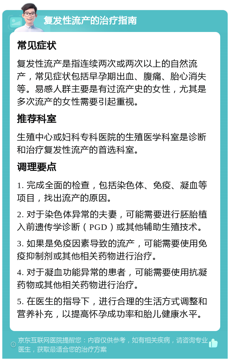 复发性流产的治疗指南 常见症状 复发性流产是指连续两次或两次以上的自然流产，常见症状包括早孕期出血、腹痛、胎心消失等。易感人群主要是有过流产史的女性，尤其是多次流产的女性需要引起重视。 推荐科室 生殖中心或妇科专科医院的生殖医学科室是诊断和治疗复发性流产的首选科室。 调理要点 1. 完成全面的检查，包括染色体、免疫、凝血等项目，找出流产的原因。 2. 对于染色体异常的夫妻，可能需要进行胚胎植入前遗传学诊断（PGD）或其他辅助生殖技术。 3. 如果是免疫因素导致的流产，可能需要使用免疫抑制剂或其他相关药物进行治疗。 4. 对于凝血功能异常的患者，可能需要使用抗凝药物或其他相关药物进行治疗。 5. 在医生的指导下，进行合理的生活方式调整和营养补充，以提高怀孕成功率和胎儿健康水平。