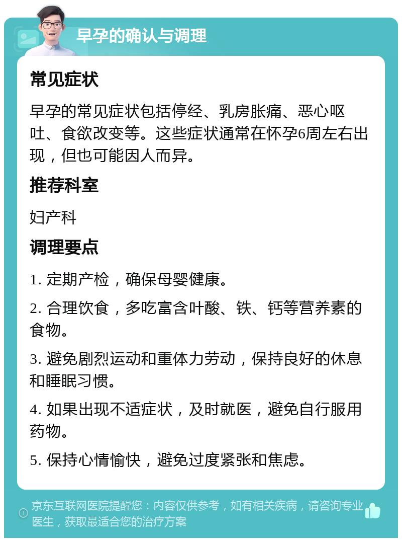 早孕的确认与调理 常见症状 早孕的常见症状包括停经、乳房胀痛、恶心呕吐、食欲改变等。这些症状通常在怀孕6周左右出现，但也可能因人而异。 推荐科室 妇产科 调理要点 1. 定期产检，确保母婴健康。 2. 合理饮食，多吃富含叶酸、铁、钙等营养素的食物。 3. 避免剧烈运动和重体力劳动，保持良好的休息和睡眠习惯。 4. 如果出现不适症状，及时就医，避免自行服用药物。 5. 保持心情愉快，避免过度紧张和焦虑。