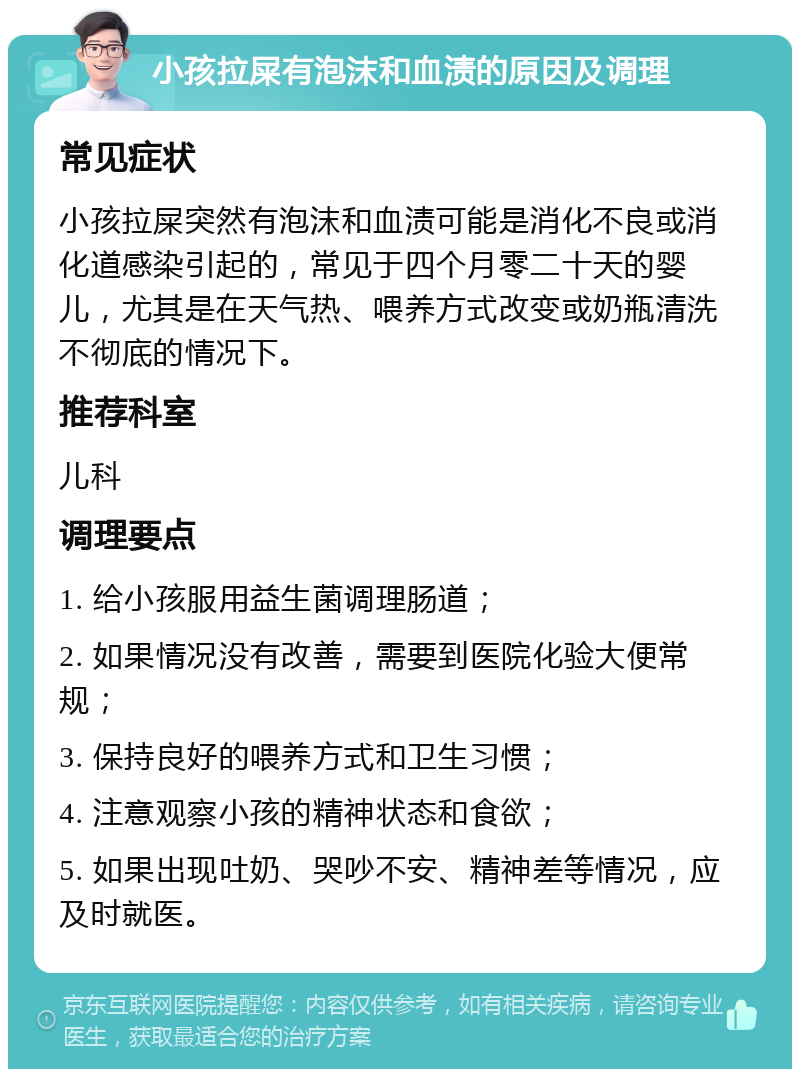 小孩拉屎有泡沫和血渍的原因及调理 常见症状 小孩拉屎突然有泡沫和血渍可能是消化不良或消化道感染引起的，常见于四个月零二十天的婴儿，尤其是在天气热、喂养方式改变或奶瓶清洗不彻底的情况下。 推荐科室 儿科 调理要点 1. 给小孩服用益生菌调理肠道； 2. 如果情况没有改善，需要到医院化验大便常规； 3. 保持良好的喂养方式和卫生习惯； 4. 注意观察小孩的精神状态和食欲； 5. 如果出现吐奶、哭吵不安、精神差等情况，应及时就医。