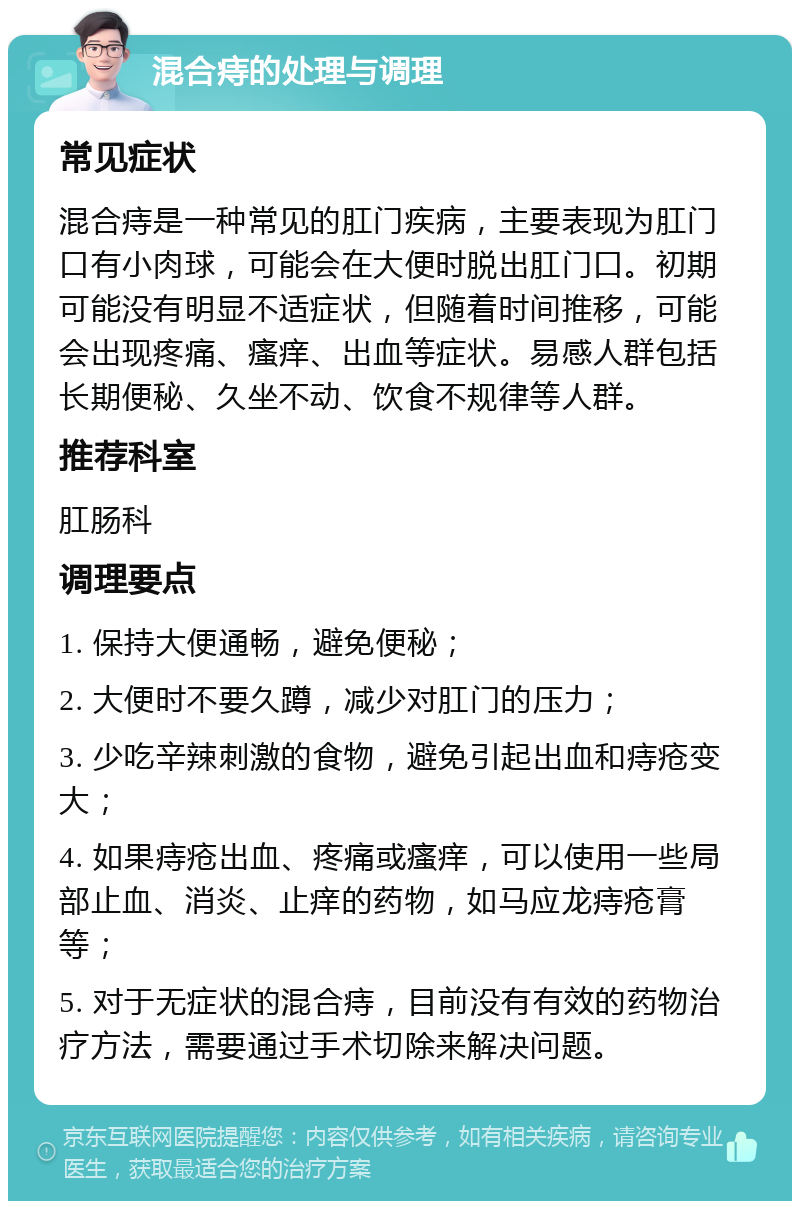 混合痔的处理与调理 常见症状 混合痔是一种常见的肛门疾病，主要表现为肛门口有小肉球，可能会在大便时脱出肛门口。初期可能没有明显不适症状，但随着时间推移，可能会出现疼痛、瘙痒、出血等症状。易感人群包括长期便秘、久坐不动、饮食不规律等人群。 推荐科室 肛肠科 调理要点 1. 保持大便通畅，避免便秘； 2. 大便时不要久蹲，减少对肛门的压力； 3. 少吃辛辣刺激的食物，避免引起出血和痔疮变大； 4. 如果痔疮出血、疼痛或瘙痒，可以使用一些局部止血、消炎、止痒的药物，如马应龙痔疮膏等； 5. 对于无症状的混合痔，目前没有有效的药物治疗方法，需要通过手术切除来解决问题。