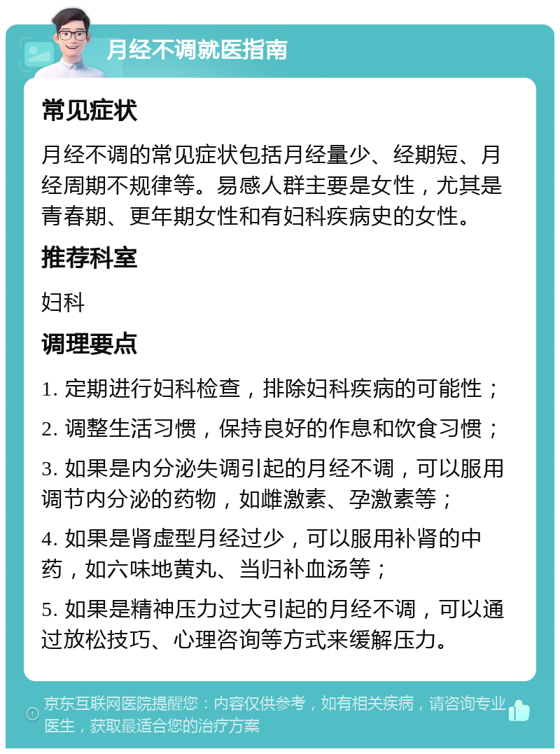 月经不调就医指南 常见症状 月经不调的常见症状包括月经量少、经期短、月经周期不规律等。易感人群主要是女性，尤其是青春期、更年期女性和有妇科疾病史的女性。 推荐科室 妇科 调理要点 1. 定期进行妇科检查，排除妇科疾病的可能性； 2. 调整生活习惯，保持良好的作息和饮食习惯； 3. 如果是内分泌失调引起的月经不调，可以服用调节内分泌的药物，如雌激素、孕激素等； 4. 如果是肾虚型月经过少，可以服用补肾的中药，如六味地黄丸、当归补血汤等； 5. 如果是精神压力过大引起的月经不调，可以通过放松技巧、心理咨询等方式来缓解压力。