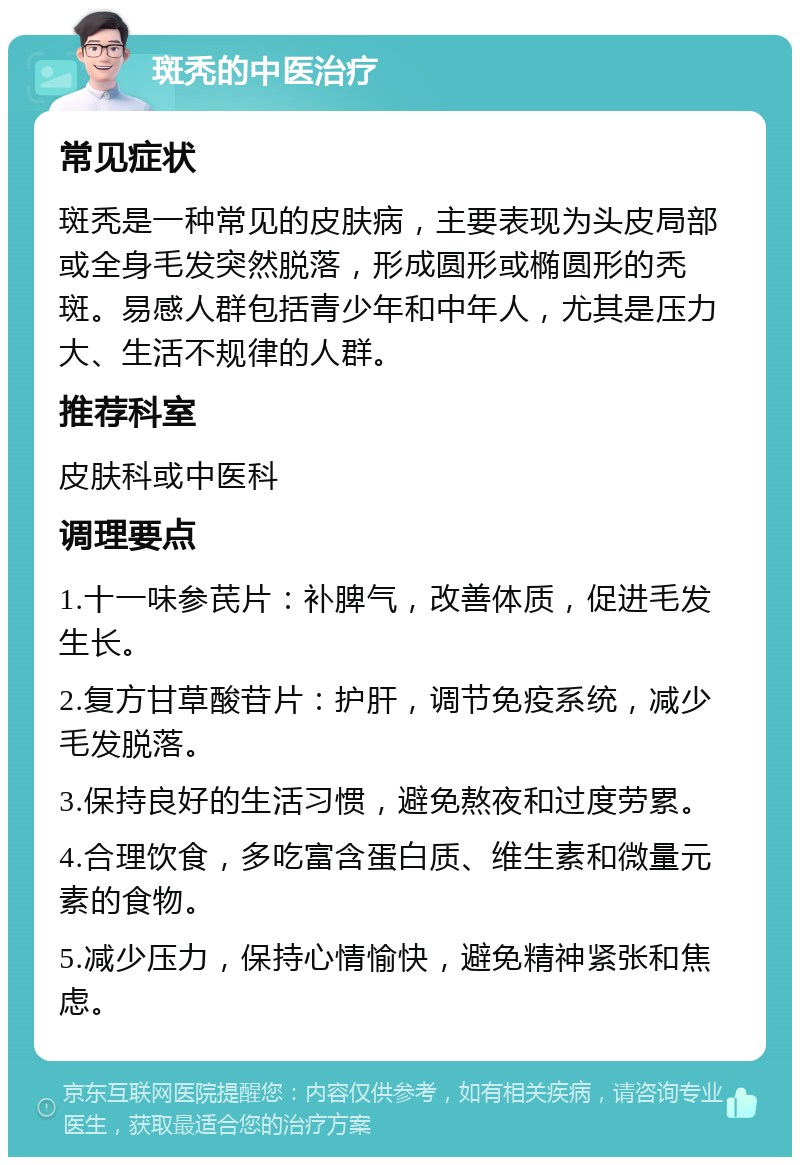 斑秃的中医治疗 常见症状 斑秃是一种常见的皮肤病，主要表现为头皮局部或全身毛发突然脱落，形成圆形或椭圆形的秃斑。易感人群包括青少年和中年人，尤其是压力大、生活不规律的人群。 推荐科室 皮肤科或中医科 调理要点 1.十一味参芪片：补脾气，改善体质，促进毛发生长。 2.复方甘草酸苷片：护肝，调节免疫系统，减少毛发脱落。 3.保持良好的生活习惯，避免熬夜和过度劳累。 4.合理饮食，多吃富含蛋白质、维生素和微量元素的食物。 5.减少压力，保持心情愉快，避免精神紧张和焦虑。