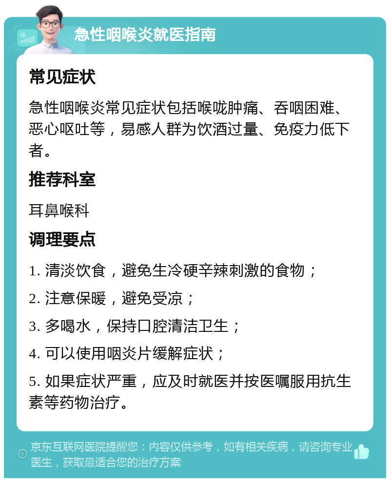 急性咽喉炎就医指南 常见症状 急性咽喉炎常见症状包括喉咙肿痛、吞咽困难、恶心呕吐等，易感人群为饮酒过量、免疫力低下者。 推荐科室 耳鼻喉科 调理要点 1. 清淡饮食，避免生冷硬辛辣刺激的食物； 2. 注意保暖，避免受凉； 3. 多喝水，保持口腔清洁卫生； 4. 可以使用咽炎片缓解症状； 5. 如果症状严重，应及时就医并按医嘱服用抗生素等药物治疗。